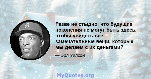 Разве не стыдно, что будущие поколения не могут быть здесь, чтобы увидеть все замечательные вещи, которые мы делаем с их деньгами?