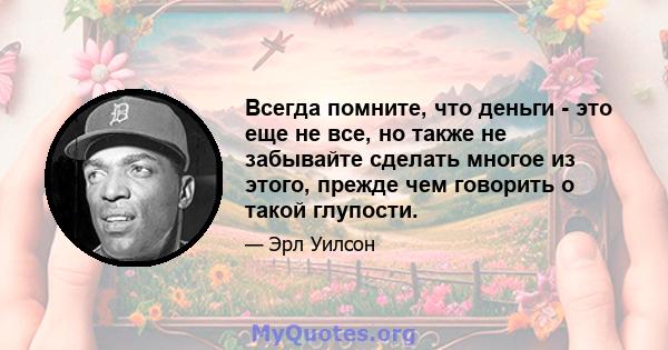 Всегда помните, что деньги - это еще не все, но также не забывайте сделать многое из этого, прежде чем говорить о такой глупости.