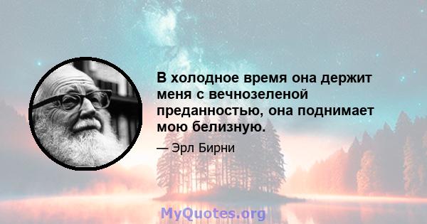 В холодное время она держит меня с вечнозеленой преданностью, она поднимает мою белизную.