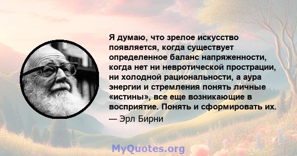 Я думаю, что зрелое искусство появляется, когда существует определенное баланс напряженности, когда нет ни невротической прострации, ни холодной рациональности, а аура энергии и стремления понять личные «истины», все