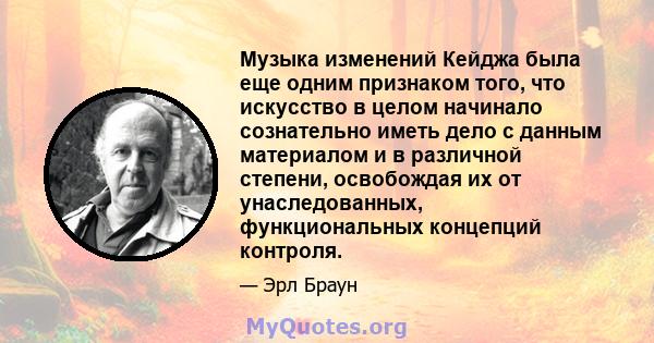 Музыка изменений Кейджа была еще одним признаком того, что искусство в целом начинало сознательно иметь дело с данным материалом и в различной степени, освобождая их от унаследованных, функциональных концепций контроля.