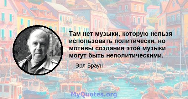 Там нет музыки, которую нельзя использовать политически, но мотивы создания этой музыки могут быть неполитическими.