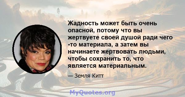 Жадность может быть очень опасной, потому что вы жертвуете своей душой ради чего -то материала, а затем вы начинаете жертвовать людьми, чтобы сохранить то, что является материальным.