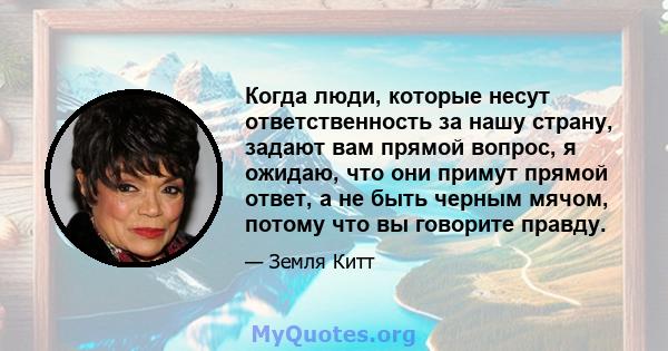 Когда люди, которые несут ответственность за нашу страну, задают вам прямой вопрос, я ожидаю, что они примут прямой ответ, а не быть черным мячом, потому что вы говорите правду.