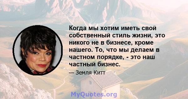 Когда мы хотим иметь свой собственный стиль жизни, это никого не в бизнесе, кроме нашего. То, что мы делаем в частном порядке, - это наш частный бизнес.