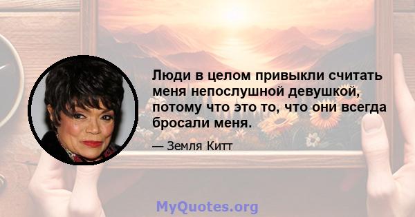 Люди в целом привыкли считать меня непослушной девушкой, потому что это то, что они всегда бросали меня.