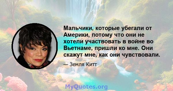 Мальчики, которые убегали от Америки, потому что они не хотели участвовать в войне во Вьетнаме, пришли ко мне. Они скажут мне, как они чувствовали.