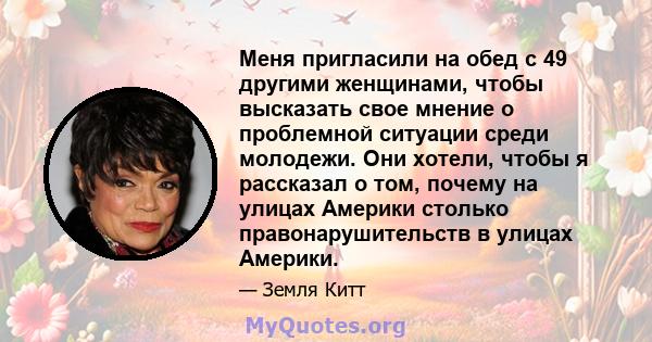 Меня пригласили на обед с 49 другими женщинами, чтобы высказать свое мнение о проблемной ситуации среди молодежи. Они хотели, чтобы я рассказал о том, почему на улицах Америки столько правонарушительств в улицах Америки.