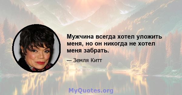 Мужчина всегда хотел уложить меня, но он никогда не хотел меня забрать.