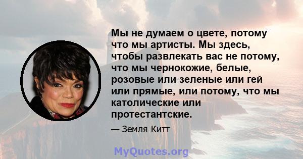 Мы не думаем о цвете, потому что мы артисты. Мы здесь, чтобы развлекать вас не потому, что мы чернокожие, белые, розовые или зеленые или гей или прямые, или потому, что мы католические или протестантские.