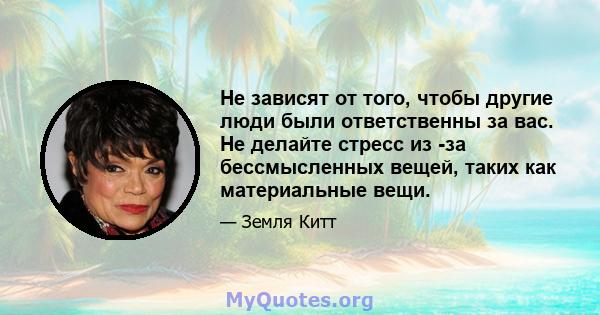 Не зависят от того, чтобы другие люди были ответственны за вас. Не делайте стресс из -за бессмысленных вещей, таких как материальные вещи.