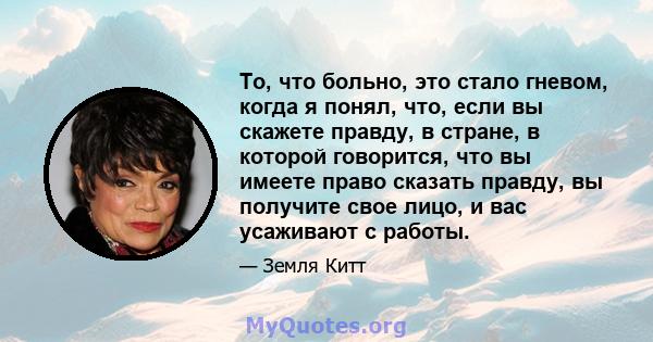 То, что больно, это стало гневом, когда я понял, что, если вы скажете правду, в стране, в которой говорится, что вы имеете право сказать правду, вы получите свое лицо, и вас усаживают с работы.