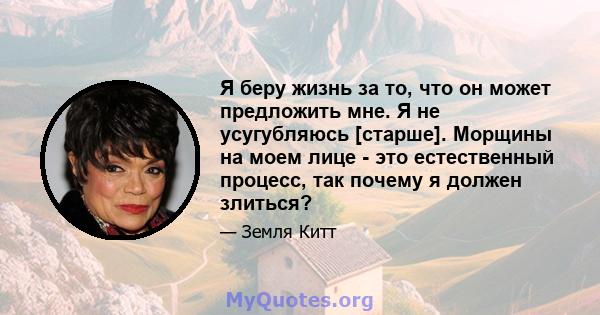 Я беру жизнь за то, что он может предложить мне. Я не усугубляюсь [старше]. Морщины на моем лице - это естественный процесс, так почему я должен злиться?