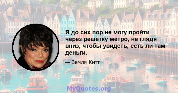 Я до сих пор не могу пройти через решетку метро, ​​не глядя вниз, чтобы увидеть, есть ли там деньги.