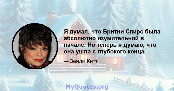 Я думал, что Бритни Спирс была абсолютно изумительной в начале. Но теперь я думаю, что она ушла с глубокого конца.