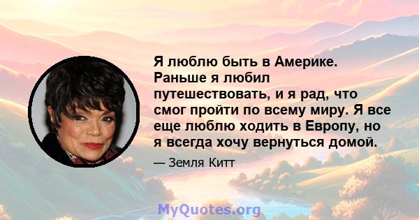 Я люблю быть в Америке. Раньше я любил путешествовать, и я рад, что смог пройти по всему миру. Я все еще люблю ходить в Европу, но я всегда хочу вернуться домой.