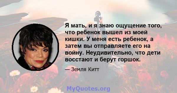 Я мать, и я знаю ощущение того, что ребенок вышел из моей кишки. У меня есть ребенок, а затем вы отправляете его на войну. Неудивительно, что дети восстают и берут горшок.