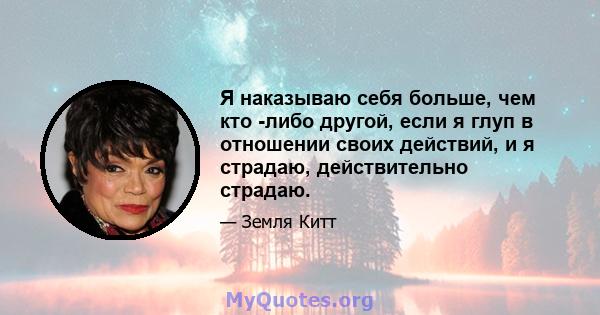 Я наказываю себя больше, чем кто -либо другой, если я глуп в отношении своих действий, и я страдаю, действительно страдаю.