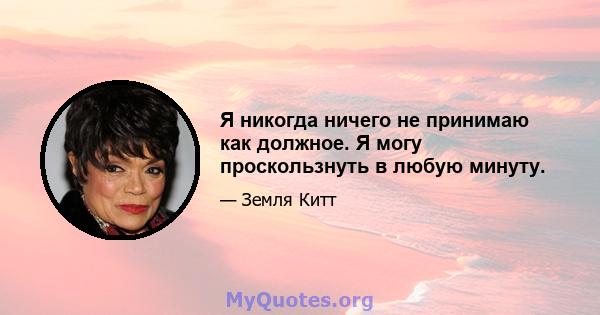 Я никогда ничего не принимаю как должное. Я могу проскользнуть в любую минуту.