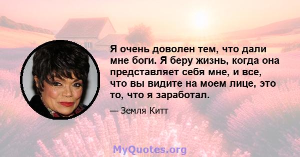 Я очень доволен тем, что дали мне боги. Я беру жизнь, когда она представляет себя мне, и все, что вы видите на моем лице, это то, что я заработал.