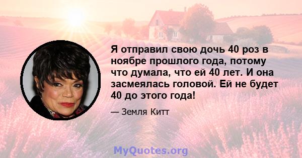 Я отправил свою дочь 40 роз в ноябре прошлого года, потому что думала, что ей 40 лет. И она засмеялась головой. Ей не будет 40 до этого года!