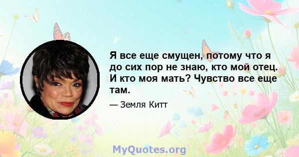 Я все еще смущен, потому что я до сих пор не знаю, кто мой отец. И кто моя мать? Чувство все еще там.