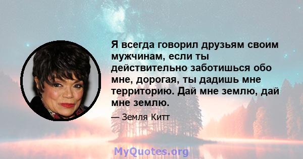 Я всегда говорил друзьям своим мужчинам, если ты действительно заботишься обо мне, дорогая, ты дадишь мне территорию. Дай мне землю, дай мне землю.