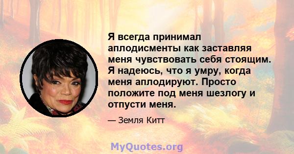 Я всегда принимал аплодисменты как заставляя меня чувствовать себя стоящим. Я надеюсь, что я умру, когда меня аплодируют. Просто положите под меня шезлогу и отпусти меня.