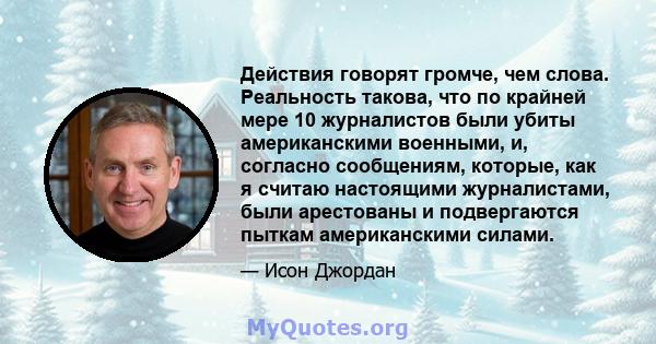 Действия говорят громче, чем слова. Реальность такова, что по крайней мере 10 журналистов были убиты американскими военными, и, согласно сообщениям, которые, как я считаю настоящими журналистами, были арестованы и