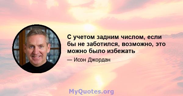 С учетом задним числом, если бы не заботился, возможно, это можно было избежать