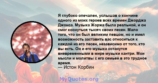 Я глубоко опечален, услышав о кончине одного из моих героев всех времен Джорджа Джонса. Музыка Жоржа была реальной, и он смог коснуться тысяч своих песен. Мало того, что он был великим певцом, но и имел возможность