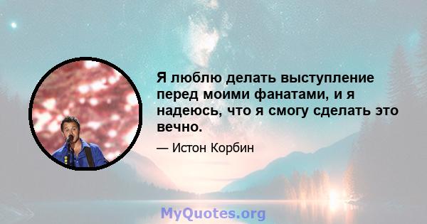 Я люблю делать выступление перед моими фанатами, и я надеюсь, что я смогу сделать это вечно.