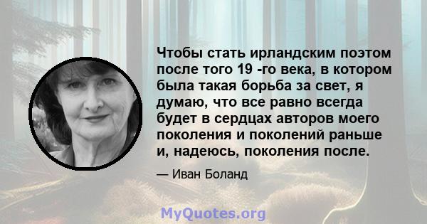 Чтобы стать ирландским поэтом после того 19 -го века, в котором была такая борьба за свет, я думаю, что все равно всегда будет в сердцах авторов моего поколения и поколений раньше и, надеюсь, поколения после.