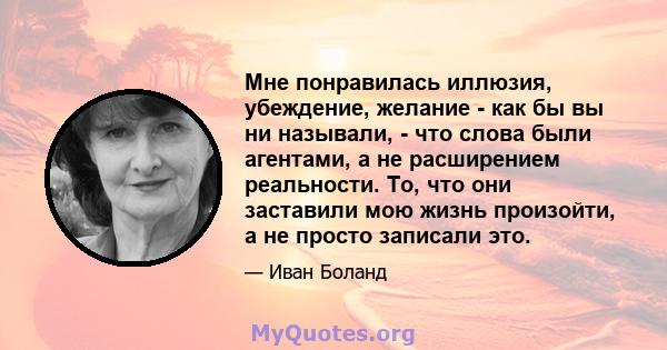 Мне понравилась иллюзия, убеждение, желание - как бы вы ни называли, - что слова были агентами, а не расширением реальности. То, что они заставили мою жизнь произойти, а не просто записали это.