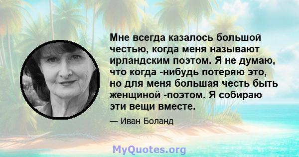 Мне всегда казалось большой честью, когда меня называют ирландским поэтом. Я не думаю, что когда -нибудь потеряю это, но для меня большая честь быть женщиной -поэтом. Я собираю эти вещи вместе.