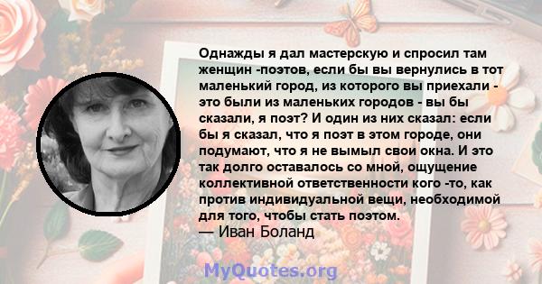 Однажды я дал мастерскую и спросил там женщин -поэтов, если бы вы вернулись в тот маленький город, из которого вы приехали - это были из маленьких городов - вы бы сказали, я поэт? И один из них сказал: если бы я сказал, 