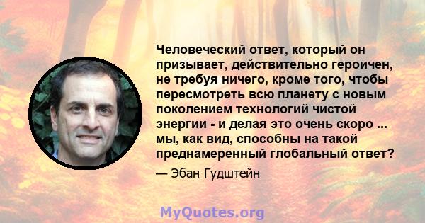 Человеческий ответ, который он призывает, действительно героичен, не требуя ничего, кроме того, чтобы пересмотреть всю планету с новым поколением технологий чистой энергии - и делая это очень скоро ... мы, как вид,