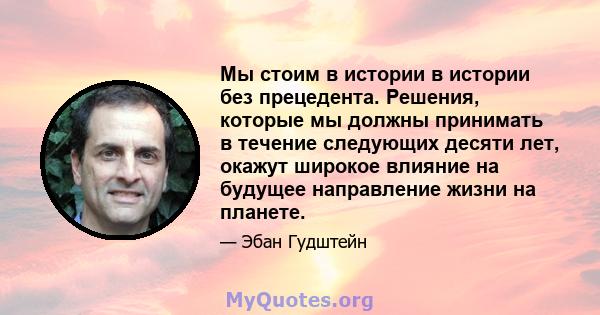 Мы стоим в истории в истории без прецедента. Решения, которые мы должны принимать в течение следующих десяти лет, окажут широкое влияние на будущее направление жизни на планете.