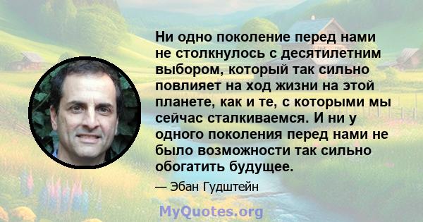 Ни одно поколение перед нами не столкнулось с десятилетним выбором, который так сильно повлияет на ход жизни на этой планете, как и те, с которыми мы сейчас сталкиваемся. И ни у одного поколения перед нами не было