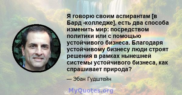 Я говорю своим аспирантам [в Бард -колледже], есть два способа изменить мир: посредством политики или с помощью устойчивого бизнеса. Благодаря устойчивому бизнесу люди строят решения в рамках нынешней системы