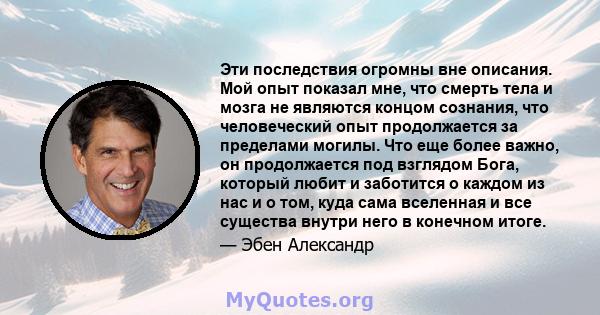 Эти последствия огромны вне описания. Мой опыт показал мне, что смерть тела и мозга не являются концом сознания, что человеческий опыт продолжается за пределами могилы. Что еще более важно, он продолжается под взглядом