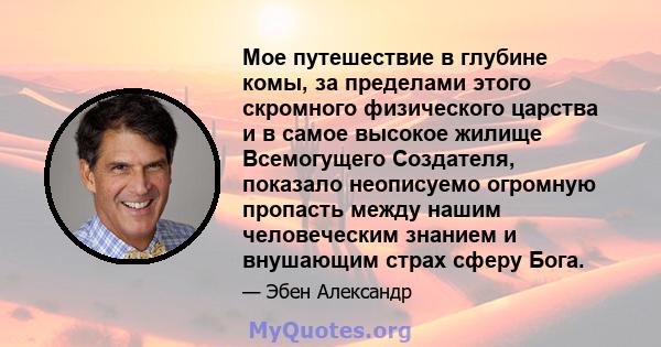 Мое путешествие в глубине комы, за пределами этого скромного физического царства и в самое высокое жилище Всемогущего Создателя, показало неописуемо огромную пропасть между нашим человеческим знанием и внушающим страх