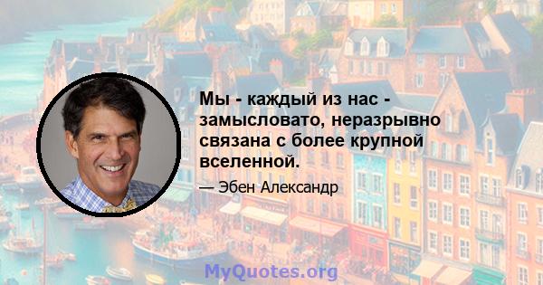 Мы - каждый из нас - замысловато, неразрывно связана с более крупной вселенной.