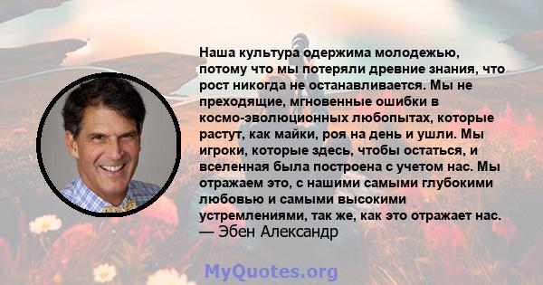 Наша культура одержима молодежью, потому что мы потеряли древние знания, что рост никогда не останавливается. Мы не преходящие, мгновенные ошибки в космо-эволюционных любопытах, которые растут, как майки, роя на день и