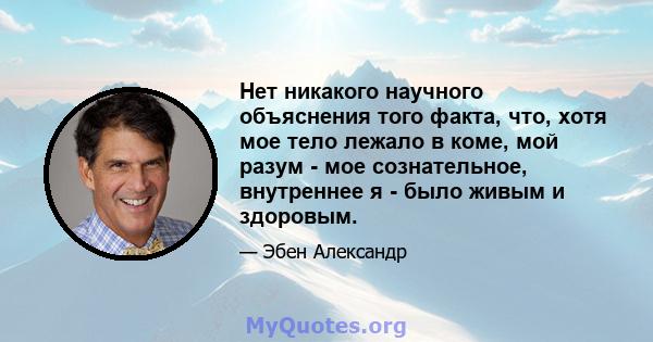 Нет никакого научного объяснения того факта, что, хотя мое тело лежало в коме, мой разум - мое сознательное, внутреннее я - было живым и здоровым.