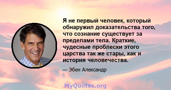 Я не первый человек, который обнаружил доказательства того, что сознание существует за пределами тела. Краткие, чудесные проблески этого царства так же стары, как и история человечества.