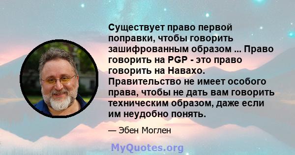 Существует право первой поправки, чтобы говорить зашифрованным образом ... Право говорить на PGP - это право говорить на Навахо. Правительство не имеет особого права, чтобы не дать вам говорить техническим образом, даже 