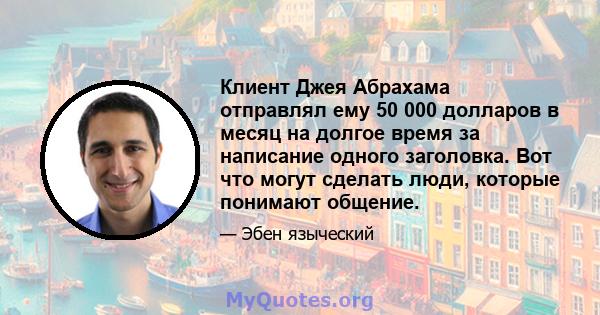 Клиент Джея Абрахама отправлял ему 50 000 долларов в месяц на долгое время за написание одного заголовка. Вот что могут сделать люди, которые понимают общение.