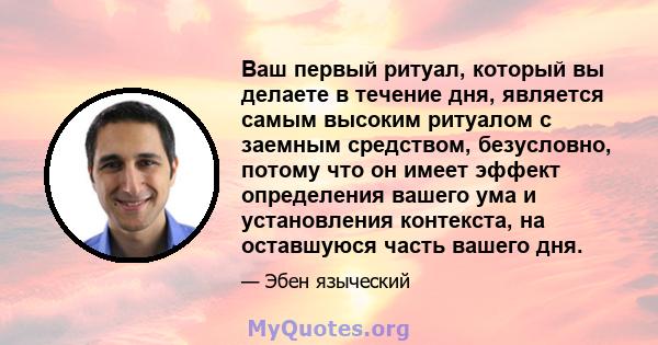 Ваш первый ритуал, который вы делаете в течение дня, является самым высоким ритуалом с заемным средством, безусловно, потому что он имеет эффект определения вашего ума и установления контекста, на оставшуюся часть