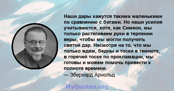 Наши дары кажутся такими маленькими по сравнению с богами. Но наши усилия учитываются, хотя, как Симеон, мы только растягиваем руки в терпении веры, чтобы мы могли получить святой дар. Несмотря на то, что мы только